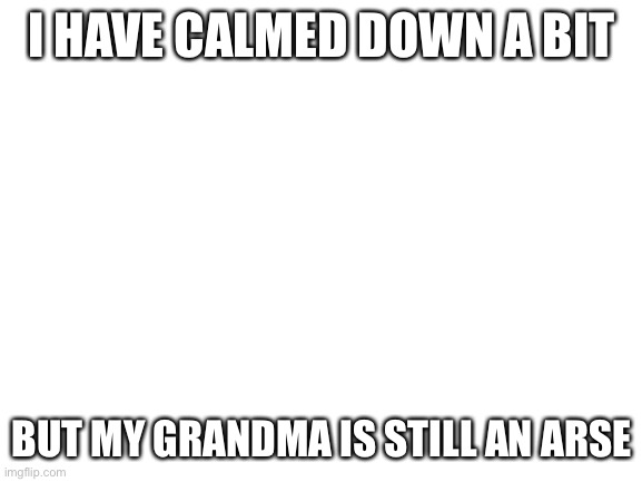 E | I HAVE CALMED DOWN A BIT; BUT MY GRANDMA IS STILL AN ARSE | image tagged in blank white template | made w/ Imgflip meme maker