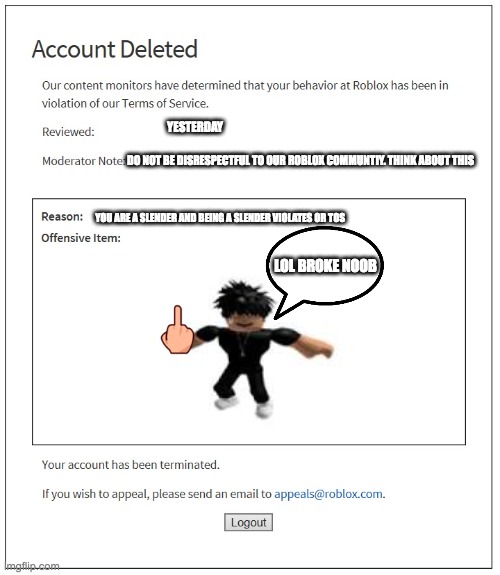 banned from ROBLOX | YESTERDAY; DO NOT BE DISRESPECTFUL TO OUR ROBLOX COMMUNTIY. THINK ABOUT THIS; YOU ARE A SLENDER AND BEING A SLENDER VIOLATES OR TOS; LOL BROKE NOOB | image tagged in banned from roblox | made w/ Imgflip meme maker