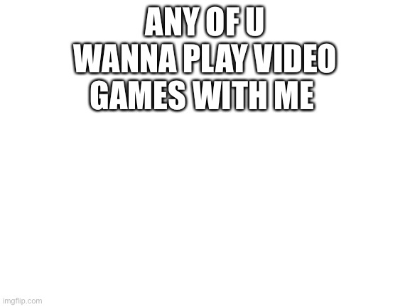 I’m bored I’ll play Roblox, Fortnite, fall guys, CoD, apex, and whatever else if I feel like it your gonna here my voice | ANY OF U WANNA PLAY VIDEO GAMES WITH ME | image tagged in blank white template | made w/ Imgflip meme maker