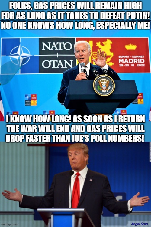 Biden meets with NATO, Trump with open arms gas solution | FOLKS, GAS PRICES WILL REMAIN HIGH
FOR AS LONG AS IT TAKES TO DEFEAT PUTIN!
NO ONE KNOWS HOW LONG, ESPECIALLY ME! I KNOW HOW LONG! AS SOON AS I RETURN
THE WAR WILL END AND GAS PRICES WILL
DROP FASTER THAN JOE'S POLL NUMBERS! Angel Soto | image tagged in donald trump,joe biden,vladimir putin,gas prices,polls,elections | made w/ Imgflip meme maker