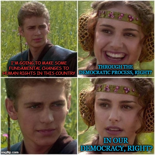 Anakin Skywalker versus democracy | I'M GOING TO MAKE SOME FUNDAMENTAL CHANGES TO HUMAN RIGHTS IN THIS COUNTRY; THROUGH THE DEMOCRATIC PROCESS, RIGHT? IN OUR 
DEMOCRACY, RIGHT? | image tagged in anakin and padme | made w/ Imgflip meme maker