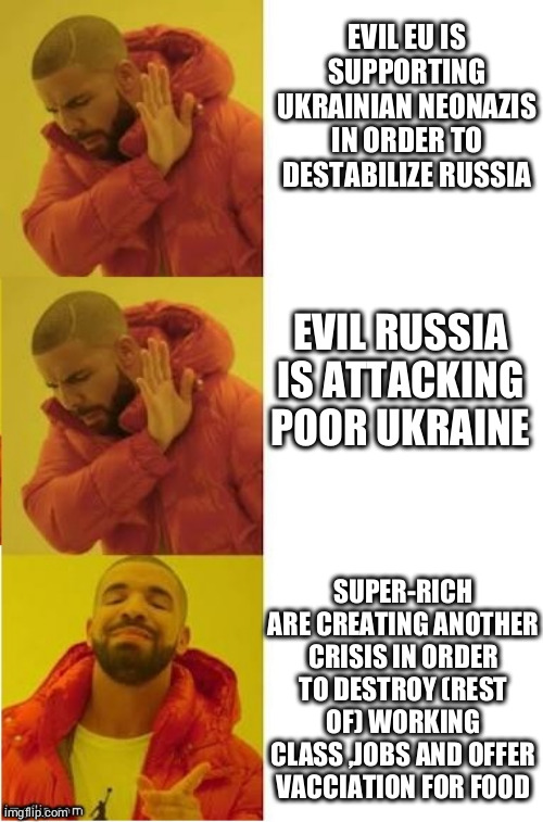 drake no no yes | EVIL EU IS SUPPORTING UKRAINIAN NEONAZIS IN ORDER TO DESTABILIZE RUSSIA; EVIL RUSSIA IS ATTACKING POOR UKRAINE; SUPER-RICH ARE CREATING ANOTHER CRISIS IN ORDER TO DESTROY (REST OF) WORKING CLASS ,JOBS AND OFFER VACCIATION FOR FOOD | image tagged in drake no no yes | made w/ Imgflip meme maker