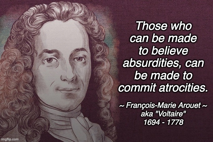 It's ... it's ... almost like he was seeing into the future ... | Those who can be made to believe absurdities, can be made to commit atrocities. ~ François-Marie Arouet ~
aka "Voltaire"
1694 - 1778 | image tagged in voltaire | made w/ Imgflip meme maker