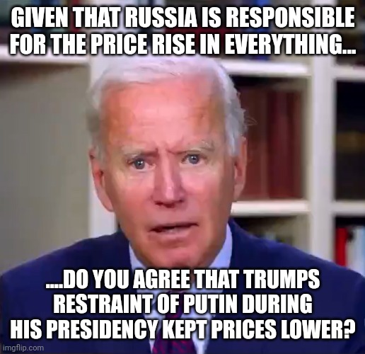 Riddle me this | GIVEN THAT RUSSIA IS RESPONSIBLE FOR THE PRICE RISE IN EVERYTHING... ....DO YOU AGREE THAT TRUMPS RESTRAINT OF PUTIN DURING HIS PRESIDENCY KEPT PRICES LOWER? | image tagged in slow joe biden dementia face | made w/ Imgflip meme maker