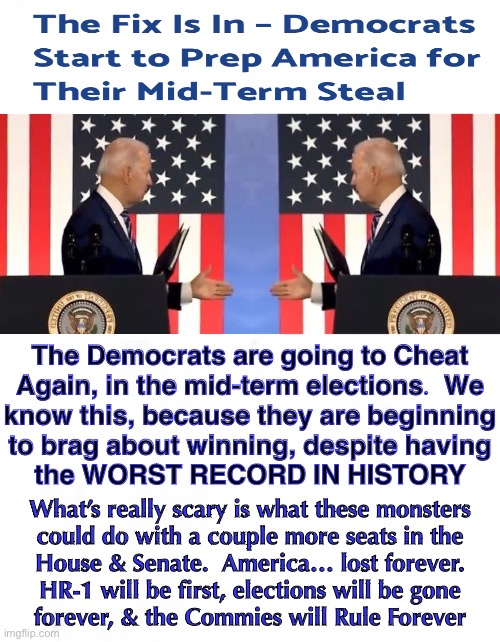 Remember the 2020 election?  How smug the Dems were, despite the worst candidate in history?  That smugness is on display again— | The Democrats are going to Cheat
Again, in the mid-term elections.  We
know this, because they are beginning
to brag about winning, despite having
the WORST RECORD IN HISTORY; What’s really scary is what these monsters
could do with a couple more seats in the
House & Senate.  America… lost forever.
HR-1 will be first, elections will be gone
forever, & the Commies will Rule Forever | image tagged in memes,2022 midterm elections,dems got away with cheating big time,have to stick with what works,fjb n fjb voters | made w/ Imgflip meme maker