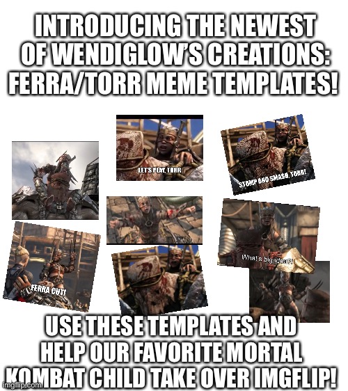 Blank White Template | INTRODUCING THE NEWEST OF WENDIGLOW’S CREATIONS: FERRA/TORR MEME TEMPLATES! USE THESE TEMPLATES AND HELP OUR FAVORITE MORTAL KOMBAT CHILD TAKE OVER IMGFLIP! | image tagged in blank white template | made w/ Imgflip meme maker