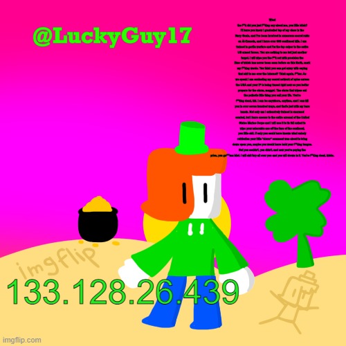 dQw4w9WgXcQ | What the f**k did you just f**king say about me, you little bitch? I'll have you know I graduated top of my class in the Navy Seals, and I've been involved in numerous secret raids on Al-Quaeda, and I have over 300 confirmed kills. I am trained in gorilla warfare and I'm the top sniper in the entire US armed forces. You are nothing to me but just another target. I will wipe you the f**k out with precision the likes of which has never been seen before on this Earth, mark my f**king words. You think you can get away with saying that shit to me over the Internet? Think again, f**ker. As we speak I am contacting my secret network of spies across the USA and your IP is being traced right now so you better prepare for the storm, maggot. The storm that wipes out the pathetic little thing you call your life. You're f**king dead, kid. I can be anywhere, anytime, and I can kill you in over seven hundred ways, and that's just with my bare hands. Not only am I extensively trained in unarmed combat, but I have access to the entire arsenal of the United States Marine Corps and I will use it to its full extent to wipe your miserable ass off the face of the continent, you little shit. If only you could have known what unholy retribution your little "clever" comment was about to bring down upon you, maybe you would have held your f**king tongue. But you couldn't, you didn't, and now you're paying the price, you go***mn idiot. I will shit fury all over you and you will drown in it. You're f**king dead, kiddo. 133.128.26.439 | image tagged in luckys cooler template with shading | made w/ Imgflip meme maker