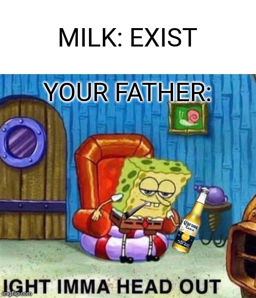 Ight imma head out | MILK: EXIST; YOUR FATHER: | image tagged in memes,spongebob ight imma head out | made w/ Imgflip meme maker
