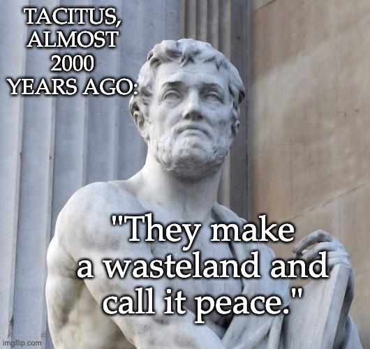Still one of his best lines, framed through the voice of an enemy of Rome | TACITUS,
ALMOST 2000 YEARS AGO:; "They make a wasteland and call it peace." | image tagged in rome,peace,war,politics,history | made w/ Imgflip meme maker
