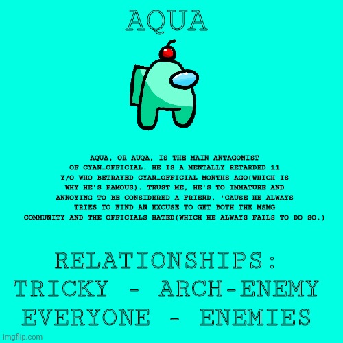 Blank Transparent Square Meme | AQUA; AQUA, OR AUQA, IS THE MAIN ANTAGONIST OF CYAN_OFFICIAL. HE IS A MENTALLY RETARDED 11 Y/O WHO BETRAYED CYAN_OFFICIAL MONTHS AGO(WHICH IS WHY HE'S FAMOUS). TRUST ME, HE'S TO IMMATURE AND ANNOYING TO BE CONSIDERED A FRIEND, 'CAUSE HE ALWAYS TRIES TO FIND AN EXCUSE TO GET BOTH THE MSMG COMMUNITY AND THE OFFICIALS HATED(WHICH HE ALWAYS FAILS TO DO SO.); RELATIONSHIPS:
TRICKY - ARCH-ENEMY
EVERYONE - ENEMIES | image tagged in memes,blank transparent square | made w/ Imgflip meme maker