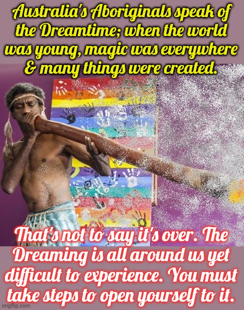 Similar to the Spirit World? | Australia's Aboriginals speak of
the Dreamtime; when the world
was young, magic was everywhere
& many things were created. That's not to say it's over. The
Dreaming is all around us yet
difficult to experience. You must
take steps to open yourself to it. | image tagged in aboriginal,religion,tradition,pagan,heathen | made w/ Imgflip meme maker