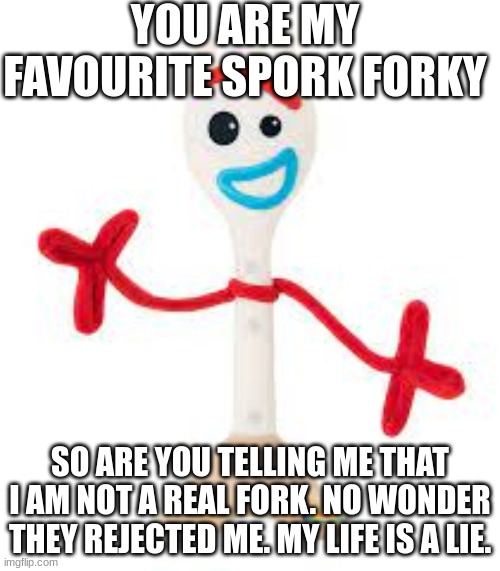 forky's life | YOU ARE MY FAVOURITE SPORK FORKY; SO ARE YOU TELLING ME THAT I AM NOT A REAL FORK. NO WONDER THEY REJECTED ME. MY LIFE IS A LIE. | image tagged in life sucks | made w/ Imgflip meme maker