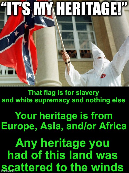 I will burn any Confederate Flag I see.  And happily. |  “IT’S MY HERITAGE!”; That flag is for slavery and white supremacy and nothing else; Your heritage is from Europe, Asia, and/or Africa; Any heritage you had of this land was scattered to the winds | image tagged in it is the flag of the kkk | made w/ Imgflip meme maker