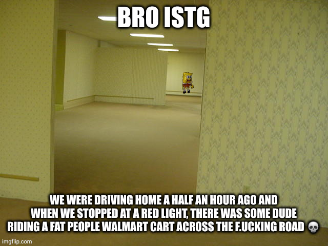 welcome to f.ucking grand junction | BRO ISTG; WE WERE DRIVING HOME A HALF AN HOUR AGO AND WHEN WE STOPPED AT A RED LIGHT, THERE WAS SOME DUDE RIDING A FAT PEOPLE WALMART CART ACROSS THE F.UCKING ROAD 💀 | image tagged in backrooms spongebob | made w/ Imgflip meme maker
