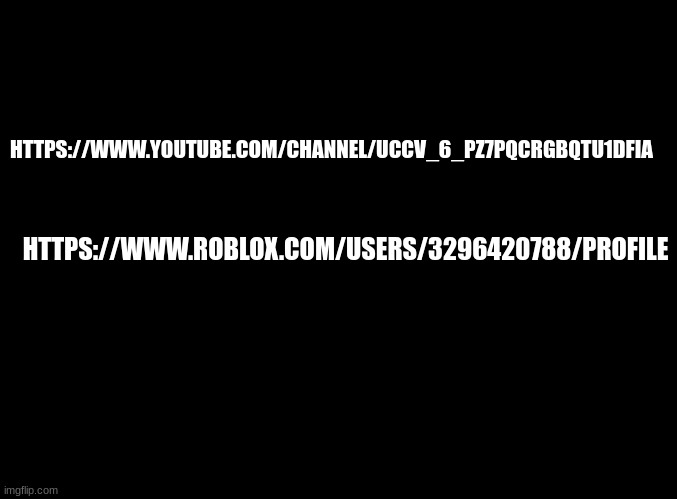https://www.roblox.com/users/3296420788/profile | HTTPS://WWW.YOUTUBE.COM/CHANNEL/UCCV_6_PZ7PQCRGBQTU1DFIA; HTTPS://WWW.ROBLOX.COM/USERS/3296420788/PROFILE | image tagged in blank black | made w/ Imgflip meme maker