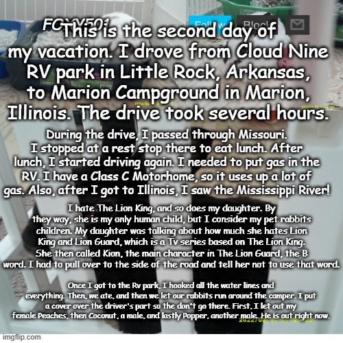 Go to https://en.wikipedia.org/wiki/The_Lion_King If you want to know about Lion King, and https://en.wikipedia.org/wiki/The_Lio | This is the second day of my vacation. I drove from Cloud Nine RV park in Little Rock, Arkansas, to Marion Campground in Marion, Illinois. The drive took several hours. During the drive, I passed through Missouri. I stopped at a rest stop there to eat lunch. After lunch, I started driving again. I needed to put gas in the RV. I have a Class C Motorhome, so it uses up a lot of gas. Also, after I got to Illinois, I saw the Mississippi River! I hate The Lion King, and so does my daughter. By they way, she is my only human child, but I consider my pet rabbits children. My daughter was talking about how much she hates Lion King and Lion Guard, which is a Tv series based on The Lion King. She then called Kion, the main character in The Lion Guard, the B word. I had to pull over to the side of the road and tell her not to use that word. Once I got to the Rv park, I hooked all the water lines and everything. Then, we ate, and then we let our rabbits run around the camper. I put a cover over the driver's part so the don't go there. First, I let out my female Peaches, then Coconut, a male, and lastly Popper, another male. He is out right now. | image tagged in foxy501 announcement template,vacation,the lion king,the lion guard,camping,rv | made w/ Imgflip meme maker