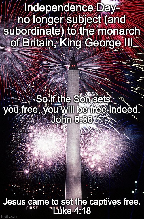 HAPPY INDEPENDENCE DAY! | Independence Day-
no longer subject (and subordinate) to the monarch of Britain, King George III; So if the Son sets you free, you will be free indeed.
John 8:36; Jesus came to set the captives free.
Luke 4:18 | image tagged in good news,forgiveness,eternal life | made w/ Imgflip meme maker
