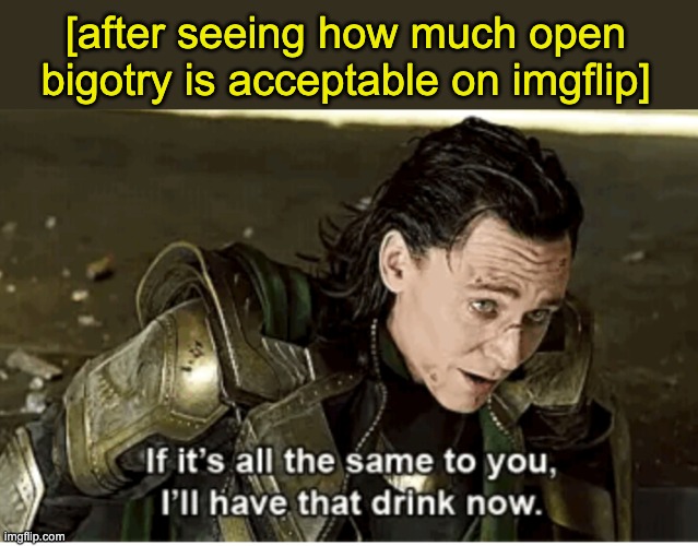 Is there an end to their hatred? | [after seeing how much open bigotry is acceptable on imgflip] | image tagged in i'll have that drink now,racism,sexism,transphobia,phobia | made w/ Imgflip meme maker