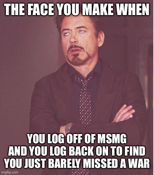 Face You Make Robert Downey Jr Meme | THE FACE YOU MAKE WHEN; YOU LOG OFF OF MSMG AND YOU LOG BACK ON TO FIND YOU JUST BARELY MISSED A WAR | image tagged in memes,face you make robert downey jr | made w/ Imgflip meme maker