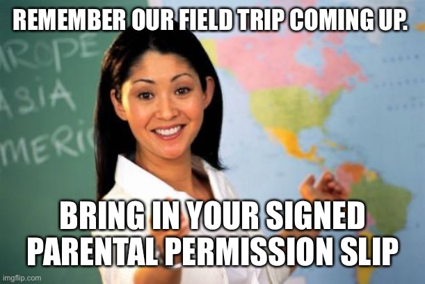 Unhelpful High School Teacher Meme | REMEMBER OUR FIELD TRIP COMING UP. BRING IN YOUR SIGNED PARENTAL PERMISSION SLIP | image tagged in memes,unhelpful high school teacher | made w/ Imgflip meme maker