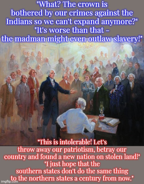 Independence Day | "What? The crown is bothered by our crimes against the Indians so we can't expand anymore?"
"It's worse than that - the madman might even outlaw slavery!"; "This is intolerable! Let's throw away our patriotism, betray our country and found a new nation on stolen land!"
"I just hope that the southern states don't do the same thing to the northern states a century from now." | image tagged in founding fathers,historical,reality check,genocide,human rights,greed | made w/ Imgflip meme maker