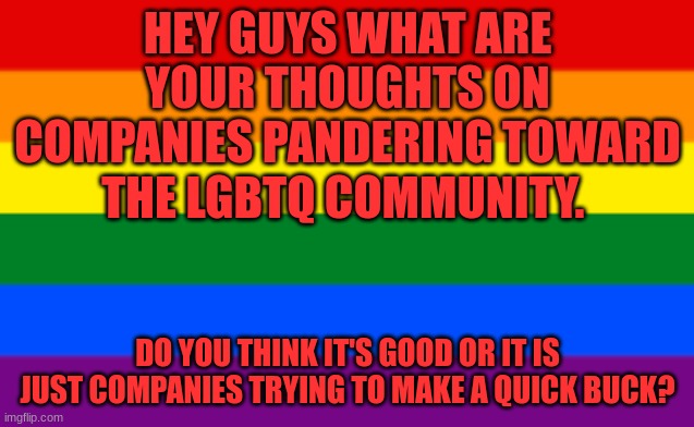 LGBTQ Flag | HEY GUYS WHAT ARE YOUR THOUGHTS ON COMPANIES PANDERING TOWARD THE LGBTQ COMMUNITY. DO YOU THINK IT'S GOOD OR IT IS JUST COMPANIES TRYING TO MAKE A QUICK BUCK? | image tagged in lgbtq flag | made w/ Imgflip meme maker