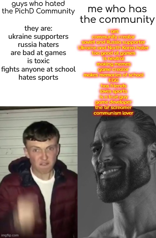 Average Fan vs Average Enjoyer | guys who hated the PichD Community; me who has the community; they are:
ukraine supporters
russia haters
are bad at games
is toxic
fights anyone at school
hates sports; i am:
community creator
soviet and Russia supporter
Ukraine and North Korea hater
too good at games
is neutral
making memes
game creator
makes memories of school
EGG
has friends
loves sports
is a true guy
game developer
the 'æ' screamer
communism lover | image tagged in average fan vs average enjoyer | made w/ Imgflip meme maker