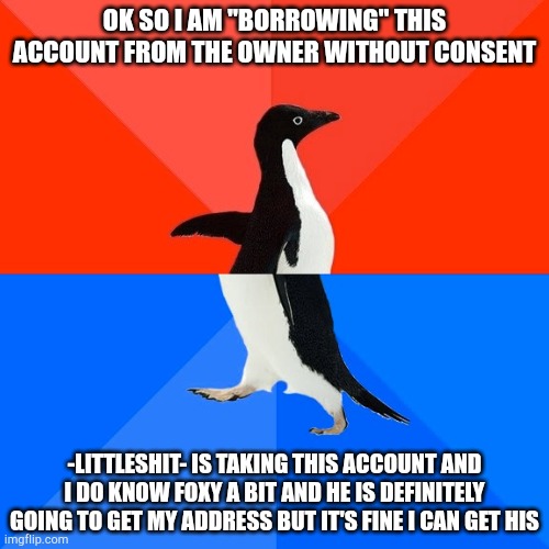 "Borrowing" 100% not hacking or stealing the account | OK SO I AM "BORROWING" THIS ACCOUNT FROM THE OWNER WITHOUT CONSENT; -LITTLESHIT- IS TAKING THIS ACCOUNT AND I DO KNOW FOXY A BIT AND HE IS DEFINITELY GOING TO GET MY ADDRESS BUT IT'S FINE I CAN GET HIS | image tagged in memes,socially awesome awkward penguin | made w/ Imgflip meme maker