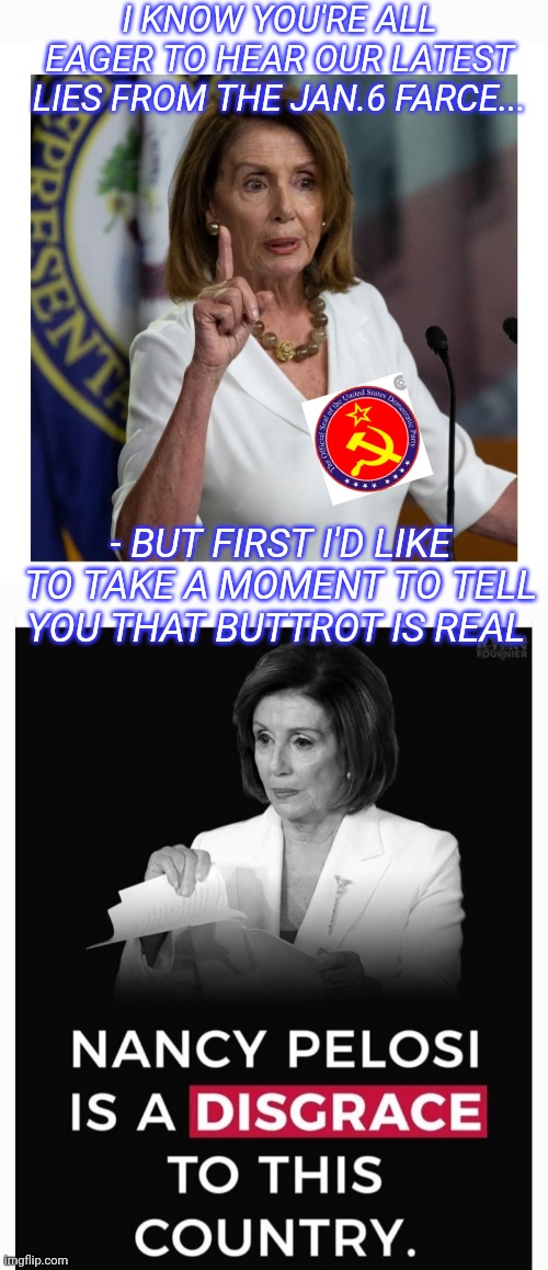 Impeach Lying Democrats | I KNOW YOU'RE ALL EAGER TO HEAR OUR LATEST LIES FROM THE JAN.6 FARCE... - BUT FIRST I'D LIKE TO TAKE A MOMENT TO TELL YOU THAT BUTTROT IS REAL | image tagged in impeach,lying,democrats | made w/ Imgflip meme maker
