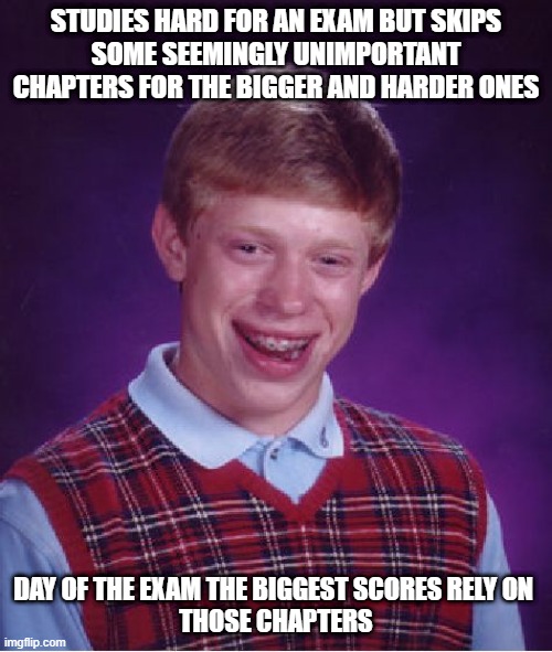 Damn it. | STUDIES HARD FOR AN EXAM BUT SKIPS
SOME SEEMINGLY UNIMPORTANT CHAPTERS FOR THE BIGGER AND HARDER ONES; DAY OF THE EXAM THE BIGGEST SCORES RELY ON 
THOSE CHAPTERS | image tagged in memes,bad luck brian | made w/ Imgflip meme maker
