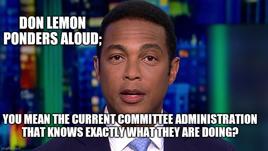 Don Lemon | YOU MEAN THE CURRENT COMMITTEE ADMINISTRATION THAT KNOWS EXACTLY WHAT THEY ARE DOING? DON LEMON PONDERS ALOUD; | image tagged in don lemon | made w/ Imgflip meme maker