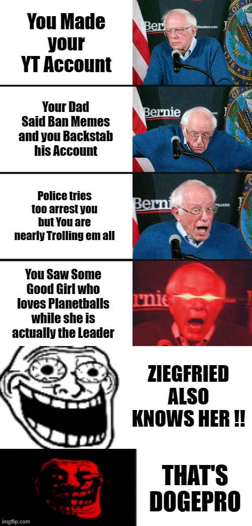 THAT'S DOGEPRO | You Made your YT Account; Your Dad Said Ban Memes and you Backstab his Account; Police tries too arrest you but You are nearly Trolling em all; You Saw Some Good Girl who loves Planetballs while she is actually the Leader; ZIEGFRIED ALSO KNOWS HER !! THAT'S DOGEPRO | image tagged in bernie sanders reaction nuked,trollge becomes happy | made w/ Imgflip meme maker