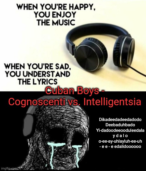 When your sad you understand the lyrics | Cuban Boys - Cognoscenti vs. Intelligentsia; Dikadeedadeedadodo
Deebaduhbado
Yi-dadoodeeooduleedala
y d a l o
o-ee-ay-uhlayluh-ee-uh
- e e - e edalidoooooo | image tagged in when your sad you understand the lyrics | made w/ Imgflip meme maker