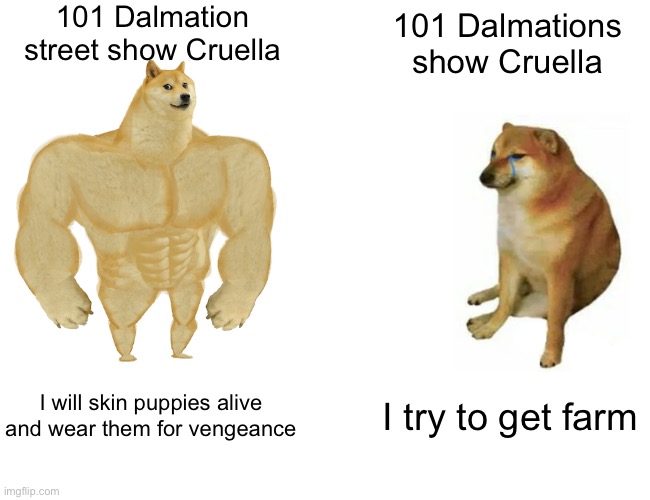 Buff Doge vs. Cheems Meme |  101 Dalmation street show Cruella; 101 Dalmations show Cruella; I will skin puppies alive and wear them for vengeance; I try to get farm | image tagged in memes,buff doge vs cheems | made w/ Imgflip meme maker