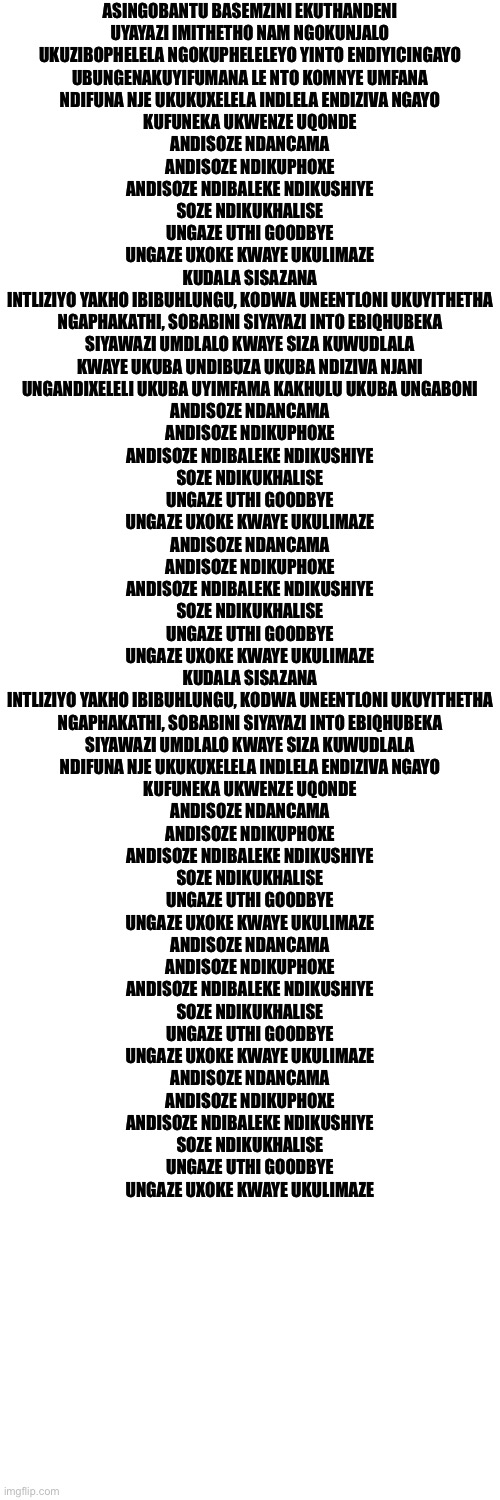 ASINGOBANTU BASEMZINI EKUTHANDENI
UYAYAZI IMITHETHO NAM NGOKUNJALO
UKUZIBOPHELELA NGOKUPHELELEYO YINTO ENDIYICINGAYO
UBUNGENAKUYIFUMANA LE NTO KOMNYE UMFANA
NDIFUNA NJE UKUKUXELELA INDLELA ENDIZIVA NGAYO
KUFUNEKA UKWENZE UQONDE
ANDISOZE NDANCAMA
ANDISOZE NDIKUPHOXE
ANDISOZE NDIBALEKE NDIKUSHIYE
SOZE NDIKUKHALISE
UNGAZE UTHI GOODBYE
UNGAZE UXOKE KWAYE UKULIMAZE
KUDALA SISAZANA
INTLIZIYO YAKHO IBIBUHLUNGU, KODWA UNEENTLONI UKUYITHETHA
NGAPHAKATHI, SOBABINI SIYAYAZI INTO EBIQHUBEKA
SIYAWAZI UMDLALO KWAYE SIZA KUWUDLALA
KWAYE UKUBA UNDIBUZA UKUBA NDIZIVA NJANI
UNGANDIXELELI UKUBA UYIMFAMA KAKHULU UKUBA UNGABONI
ANDISOZE NDANCAMA
ANDISOZE NDIKUPHOXE
ANDISOZE NDIBALEKE NDIKUSHIYE
SOZE NDIKUKHALISE
UNGAZE UTHI GOODBYE
UNGAZE UXOKE KWAYE UKULIMAZE
ANDISOZE NDANCAMA
ANDISOZE NDIKUPHOXE
ANDISOZE NDIBALEKE NDIKUSHIYE
SOZE NDIKUKHALISE
UNGAZE UTHI GOODBYE
UNGAZE UXOKE KWAYE UKULIMAZE
KUDALA SISAZANA
INTLIZIYO YAKHO IBIBUHLUNGU, KODWA UNEENTLONI UKUYITHETHA
NGAPHAKATHI, SOBABINI SIYAYAZI INTO EBIQHUBEKA
SIYAWAZI UMDLALO KWAYE SIZA KUWUDLALA
NDIFUNA NJE UKUKUXELELA INDLELA ENDIZIVA NGAYO
KUFUNEKA UKWENZE UQONDE
ANDISOZE NDANCAMA
ANDISOZE NDIKUPHOXE
ANDISOZE NDIBALEKE NDIKUSHIYE
SOZE NDIKUKHALISE
UNGAZE UTHI GOODBYE
UNGAZE UXOKE KWAYE UKULIMAZE
ANDISOZE NDANCAMA
ANDISOZE NDIKUPHOXE
ANDISOZE NDIBALEKE NDIKUSHIYE
SOZE NDIKUKHALISE
UNGAZE UTHI GOODBYE
UNGAZE UXOKE KWAYE UKULIMAZE
ANDISOZE NDANCAMA
ANDISOZE NDIKUPHOXE
ANDISOZE NDIBALEKE NDIKUSHIYE
SOZE NDIKUKHALISE
UNGAZE UTHI GOODBYE
UNGAZE UXOKE KWAYE UKULIMAZE | image tagged in blank white template | made w/ Imgflip meme maker