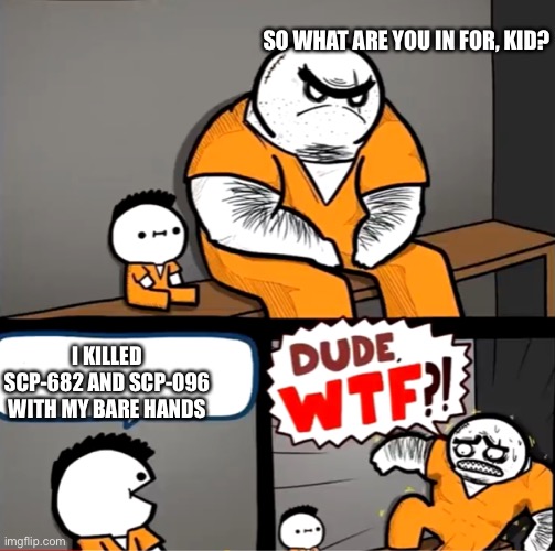 W H A T? |  SO WHAT ARE YOU IN FOR, KID? I KILLED SCP-682 AND SCP-096 WITH MY BARE HANDS | image tagged in surprised bulky prisoner | made w/ Imgflip meme maker