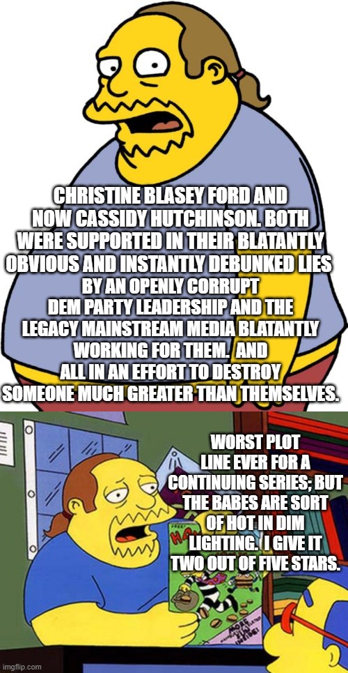 Yep . . . two out of five stars for a continuing series. | CHRISTINE BLASEY FORD AND NOW CASSIDY HUTCHINSON. BOTH WERE SUPPORTED IN THEIR BLATANTLY OBVIOUS AND INSTANTLY DEBUNKED LIES; BY AN OPENLY CORRUPT DEM PARTY LEADERSHIP AND THE LEGACY MAINSTREAM MEDIA BLATANTLY WORKING FOR THEM.  AND ALL IN AN EFFORT TO DESTROY SOMEONE MUCH GREATER THAN THEMSELVES. WORST PLOT LINE EVER FOR A CONTINUING SERIES; BUT THE BABES ARE SORT OF HOT IN DIM LIGHTING.  I GIVE IT TWO OUT OF FIVE STARS. | image tagged in comic book guy | made w/ Imgflip meme maker