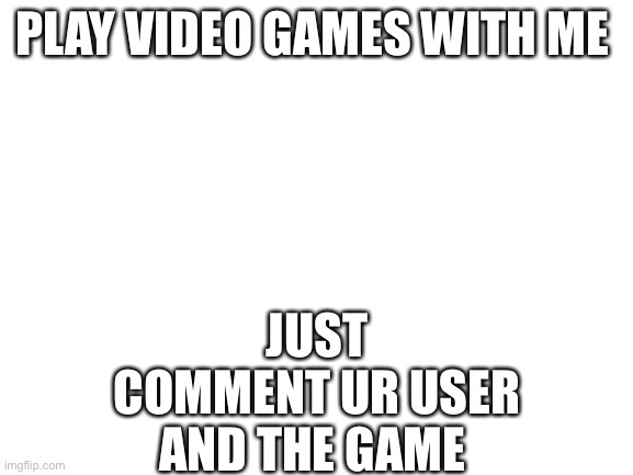 Blank White Template | PLAY VIDEO GAMES WITH ME; JUST COMMENT UR USER AND THE GAME | image tagged in blank white template | made w/ Imgflip meme maker