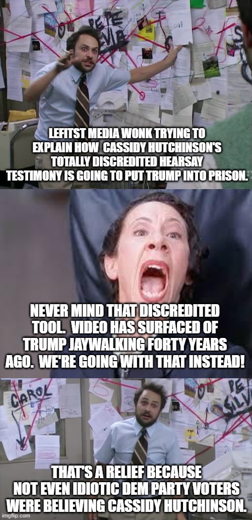 How the fanatically leftist loyal legacy media actually works. | LEFITST MEDIA WONK TRYING TO EXPLAIN HOW  CASSIDY HUTCHINSON'S TOTALLY DISCREDITED HEARSAY TESTIMONY IS GOING TO PUT TRUMP INTO PRISON. NEVER MIND THAT DISCREDITED TOOL.  VIDEO HAS SURFACED OF TRUMP JAYWALKING FORTY YEARS AGO.  WE'RE GOING WITH THAT INSTEAD! THAT'S A RELIEF BECAUSE NOT EVEN IDIOTIC DEM PARTY VOTERS WERE BELIEVING CASSIDY HUTCHINSON. | image tagged in charlie conspiracy always sunny in philidelphia | made w/ Imgflip meme maker