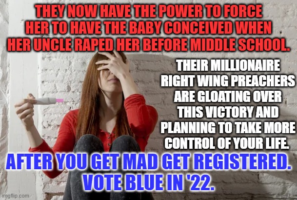 They are taking away your rights as they "Take Back America." | THEY NOW HAVE THE POWER TO FORCE HER TO HAVE THE BABY CONCEIVED WHEN HER UNCLE RAPED HER BEFORE MIDDLE SCHOOL. THEIR MILLIONAIRE RIGHT WING PREACHERS ARE GLOATING OVER THIS VICTORY AND PLANNING TO TAKE MORE CONTROL OF YOUR LIFE. AFTER YOU GET MAD GET REGISTERED.
VOTE BLUE IN '22. | image tagged in politics | made w/ Imgflip meme maker