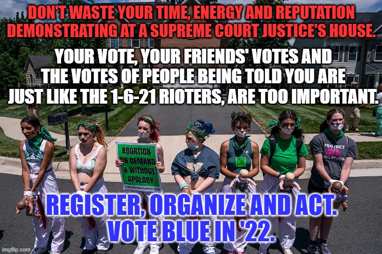 Protesters "Storm," Justice Comey's house. | DON'T WASTE YOUR TIME, ENERGY AND REPUTATION DEMONSTRATING AT A SUPREME COURT JUSTICE'S HOUSE. YOUR VOTE, YOUR FRIENDS' VOTES AND THE VOTES OF PEOPLE BEING TOLD YOU ARE JUST LIKE THE 1-6-21 RIOTERS, ARE TOO IMPORTANT. REGISTER, ORGANIZE AND ACT.
VOTE BLUE IN '22. | image tagged in politics | made w/ Imgflip meme maker