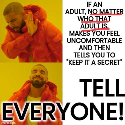 T E L L.  E V E R Y O N E. | IF AN ADULT, NO MATTER WHO THAT ADULT IS, MAKES YOU FEEL UNCOMFORTABLE AND THEN TELLS YOU TO "KEEP IT A SECRET"; TELL
EVERYONE! | image tagged in memes,drake hotline bling,pedophiles,child abuse,sexual assault | made w/ Imgflip meme maker