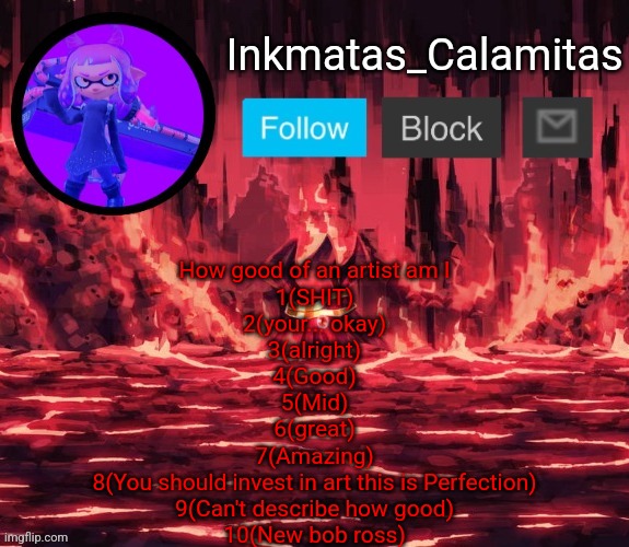 Inkmatas_Calamitas announcement template (Thanks King_of_hearts) | How good of an artist am I
1(SHIT)
2(your... okay)
3(alright)
4(Good)
5(Mid)
6(great)
7(Amazing)
8(You should invest in art this is Perfection)
9(Can't describe how good)
10(New bob ross) | image tagged in inkmatas_calamitas announcement template thanks king_of_hearts | made w/ Imgflip meme maker