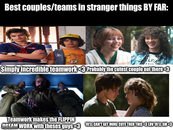 BEST teams/couples.. TELL me im wrong tho- | Best couples/teams in stranger things BY FAR:; Simply incredible teamwork <3; Probably the cutest couple out there <3; Teamwork makes the FLIPPIN DREAM WORK with theses guys <3; YA'LL CAN'T GET MORE CUTE THEN THIS <3 LUV YA'LL SM <3 | image tagged in stranger things,couples,team,teamwork makes the dream work | made w/ Imgflip meme maker