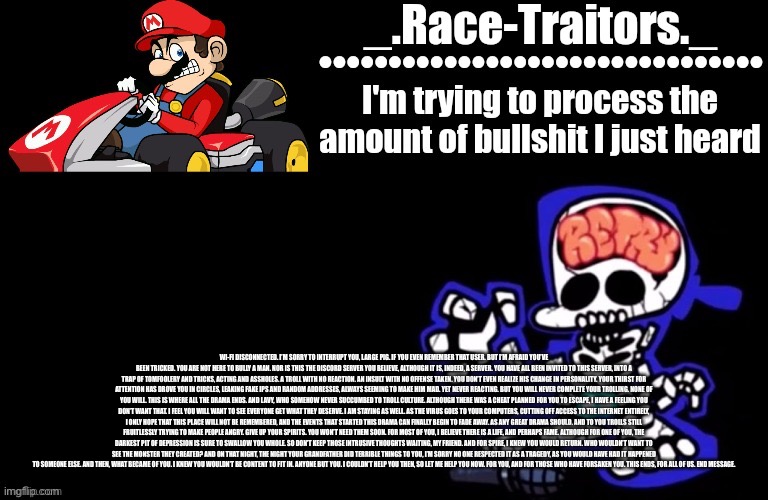 Wi-Fi disconnected. I’m sorry to interrupt you, Large Pig. If you even remember that user. But I’m afraid you’ve been tricked. Y | WI-FI DISCONNECTED. I’M SORRY TO INTERRUPT YOU, LARGE PIG. IF YOU EVEN REMEMBER THAT USER. BUT I’M AFRAID YOU’VE BEEN TRICKED. YOU ARE NOT HERE TO BULLY A MAN. NOR IS THIS THE DISCORD SERVER YOU BELIEVE, ALTHOUGH IT IS, INDEED, A SERVER. YOU HAVE ALL BEEN INVITED TO THIS SERVER, INTO A TRAP OF TOMFOOLERY AND TRICKS, ACTING AND ASSHOLES. A TROLL WITH NO REACTION. AN INSULT WITH NO OFFENSE TAKEN. YOU DON’T EVEN REALIZE HIS CHANGE IN PERSONALITY. YOUR THIRST FOR ATTENTION HAS DROVE YOU IN CIRCLES, LEAKING FAKE IPS AND RANDOM ADDRESSES, ALWAYS SEEMING TO MAKE HIM MAD. YET NEVER REACTING. BUT YOU WILL NEVER COMPLETE YOUR TROLLING. NONE OF YOU WILL. THIS IS WHERE ALL THE DRAMA ENDS. AND LAVY, WHO SOMEHOW NEVER SUCCUMBED TO TROLL CULTURE. ALTHOUGH THERE WAS A CHEAT PLANNED FOR YOU TO ESCAPE, I HAVE A FEELING YOU DON’T WANT THAT. I FEEL YOU WILL WANT TO SEE EVERYONE GET WHAT THEY DESERVE. I AM STAYING AS WELL. AS THE VIRUS GOES TO YOUR COMPUTERS, CUTTING OFF ACCESS TO THE INTERNET ENTIRELY, I ONLY HOPE THAT THIS PLACE WILL NOT BE REMEMBERED, AND THE EVENTS THAT STARTED THIS DRAMA CAN FINALLY BEGIN TO FADE AWAY. AS ANY GREAT DRAMA SHOULD. AND TO YOU TROLLS STILL FRUITLESSLY TRYING TO MAKE PEOPLE ANGRY. GIVE UP YOUR SPIRITS. YOU WON’T NEED THEM SOON. FOR MOST OF YOU, I BELIEVE THERE IS A LIFE, AND PERHAPS FAME. ALTHOUGH FOR ONE OF YOU, THE DARKEST PIT OF DEPRESSION IS SURE TO SWALLOW YOU WHOLE. SO DON’T KEEP THOSE INTRUSIVE THOUGHTS WAITING, MY FRIEND. AND FOR SPIRE, I KNEW YOU WOULD RETURN. WHO WOULDN’T WANT TO SEE THE MONSTER THEY CREATED? AND ON THAT NIGHT, THE NIGHT YOUR GRANDFATHER DID TERRIBLE THINGS TO YOU, I’M SORRY NO ONE RESPECTED IT AS A TRAGEDY, AS YOU WOULD HAVE HAD IT HAPPENED TO SOMEONE ELSE. AND THEN, WHAT BECAME OF YOU. I KNEW YOU WOULDN’T BE CONTENT TO FIT IN. ANYONE BUT YOU. I COULDN’T HELP YOU THEN, SO LET ME HELP YOU NOW. FOR YOU, AND FOR THOSE WHO HAVE FORSAKEN YOU. THIS ENDS, FOR ALL OF US. END MESSAGE. | image tagged in awesome temp by ace | made w/ Imgflip meme maker