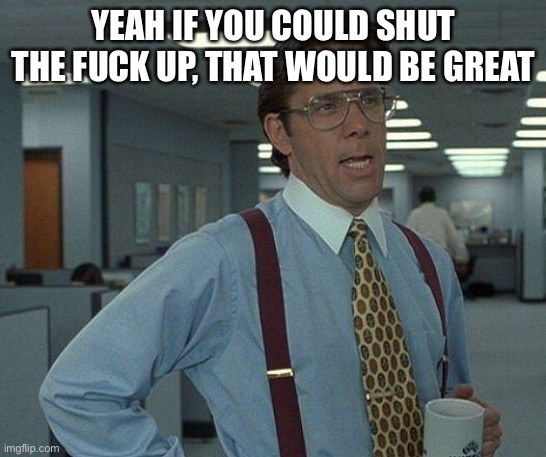 Yeah if you could  | YEAH IF YOU COULD SHUT THE FUCK UP, THAT WOULD BE GREAT | image tagged in yeah if you could | made w/ Imgflip meme maker