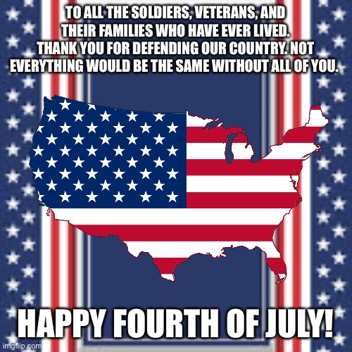 Happy 4th! |  TO ALL THE SOLDIERS, VETERANS, AND THEIR FAMILIES WHO HAVE EVER LIVED. THANK YOU FOR DEFENDING OUR COUNTRY. NOT EVERYTHING WOULD BE THE SAME WITHOUT ALL OF YOU. HAPPY FOURTH OF JULY! | image tagged in fourth of july | made w/ Imgflip meme maker