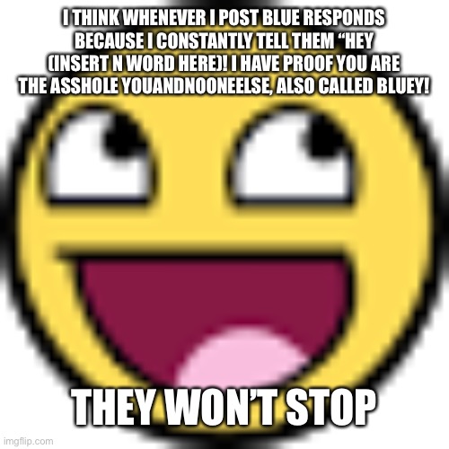 Epic face | I THINK WHENEVER I POST BLUE RESPONDS BECAUSE I CONSTANTLY TELL THEM “HEY (INSERT N WORD HERE)! I HAVE PROOF YOU ARE THE ASSHOLE YOUANDNOONEELSE, ALSO CALLED BLUEY! THEY WON’T STOP | image tagged in epic face | made w/ Imgflip meme maker