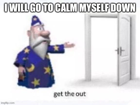 get the out | I WILL GO TO CALM MYSELF DOWN | image tagged in get the out | made w/ Imgflip meme maker