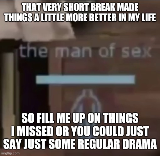 the man of sex | THAT VERY SHORT BREAK MADE THINGS A LITTLE MORE BETTER IN MY LIFE; SO FILL ME UP ON THINGS I MISSED OR YOU COULD JUST SAY JUST SOME REGULAR DRAMA | image tagged in the man of sex | made w/ Imgflip meme maker